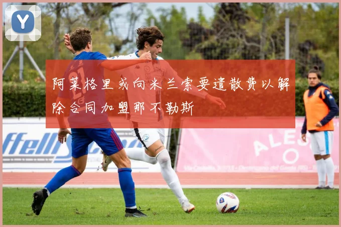 阿莱格里或向米兰索要遣散费以解除合同加盟那不勒斯