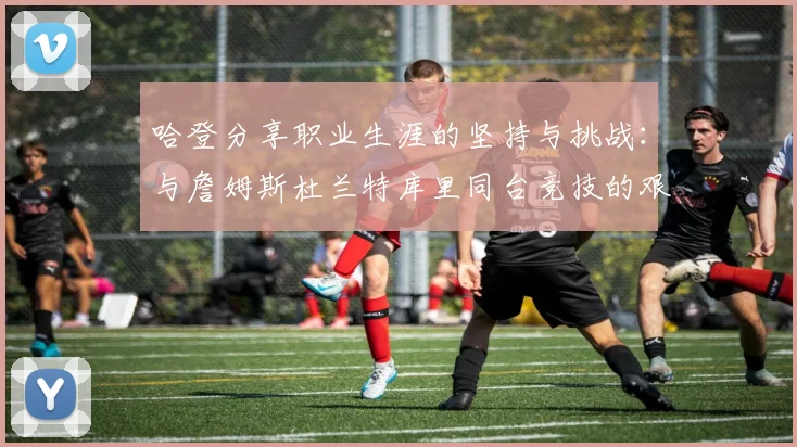 哈登分享职业生涯的坚持与挑战：与詹姆斯杜兰特库里同台竞技的艰辛