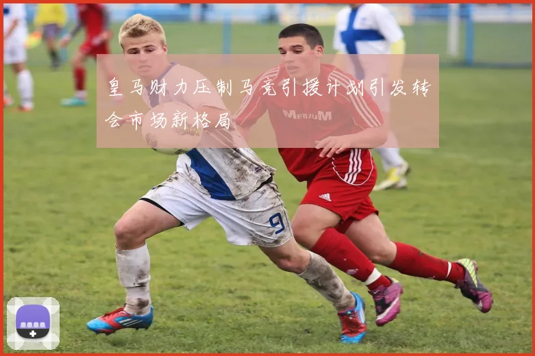 皇马财力压制马竞引援计划引发转会市场新格局