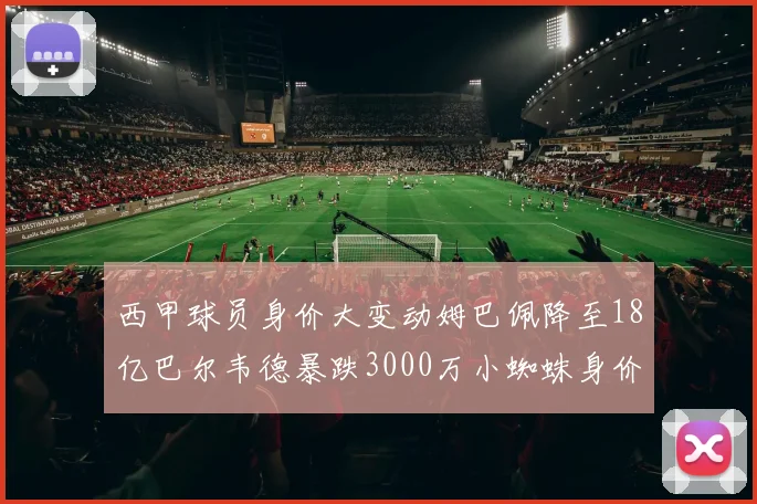 西甲球员身价大变动姆巴佩降至18亿巴尔韦德暴跌3000万小蜘蛛身价达1亿