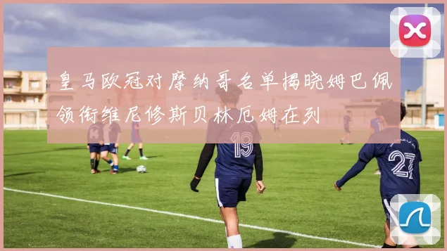 皇马欧冠对摩纳哥名单揭晓姆巴佩领衔维尼修斯贝林厄姆在列