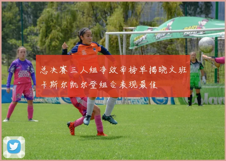 总决赛三人组净效率榜单揭晓文班卡斯尔凯尔登组合表现最佳