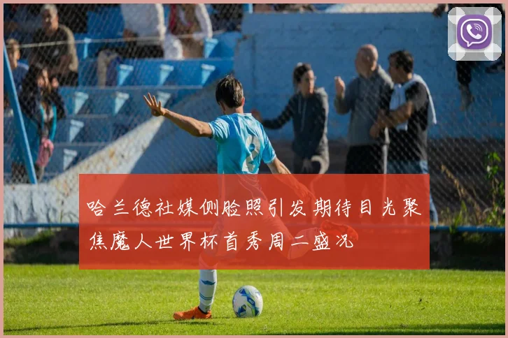 哈兰德社媒侧脸照引发期待目光聚焦魔人世界杯首秀周二盛况