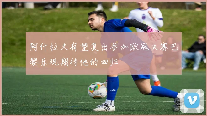 阿什拉夫有望复出参加欧冠决赛巴黎乐观期待他的回归