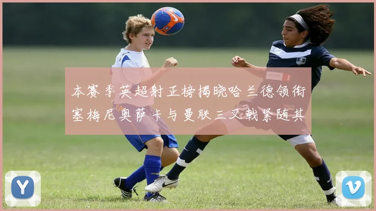 本赛季英超射正榜揭晓哈兰德领衔塞梅尼奥萨卡与曼联三叉戟紧随其后