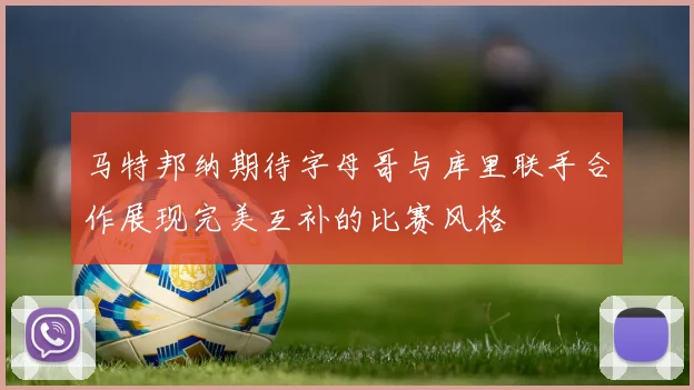 马特邦纳期待字母哥与库里联手合作展现完美互补的比赛风格