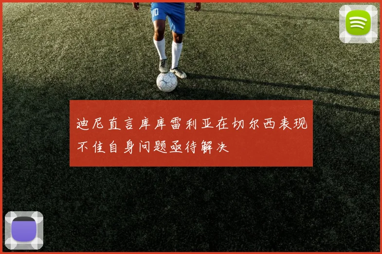 迪尼直言库库雷利亚在切尔西表现不佳自身问题亟待解决