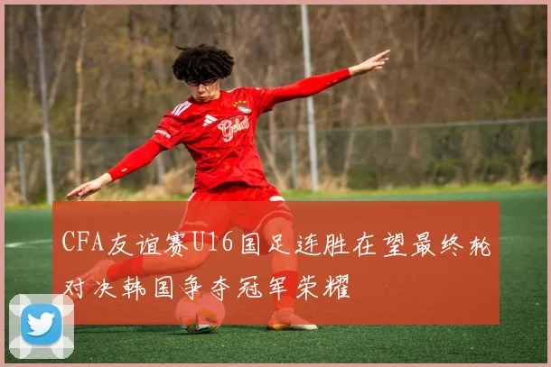 CFA友谊赛U16国足连胜在望最终轮对决韩国争夺冠军荣耀