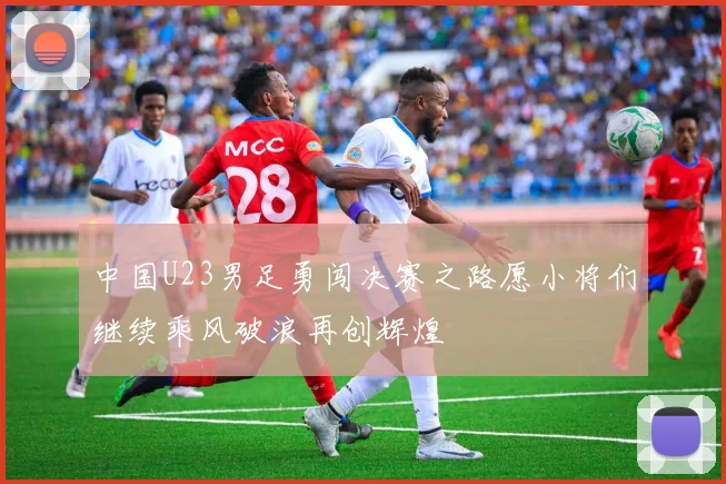 中国U23男足勇闯决赛之路愿小将们继续乘风破浪再创辉煌