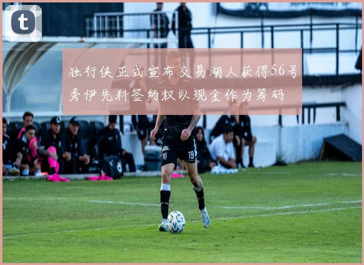 独行侠正式宣布交易湖人获得56号秀伊先科签约权以现金作为筹码
