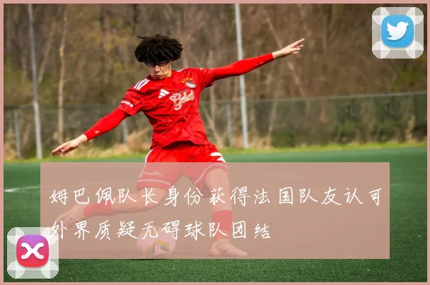 姆巴佩队长身份获得法国队友认可外界质疑无碍球队团结