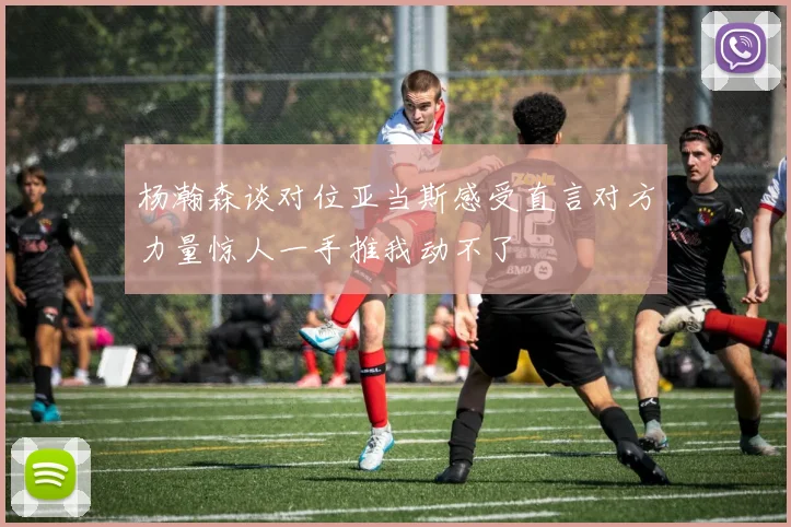 杨瀚森谈对位亚当斯感受直言对方力量惊人一手推我动不了