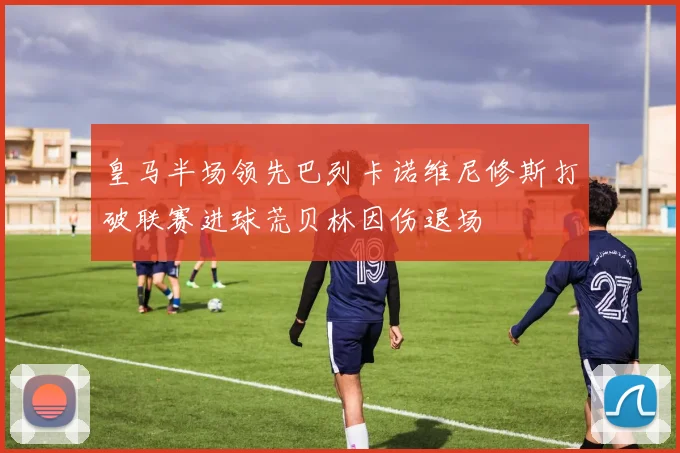 皇马半场领先巴列卡诺维尼修斯打破联赛进球荒贝林因伤退场