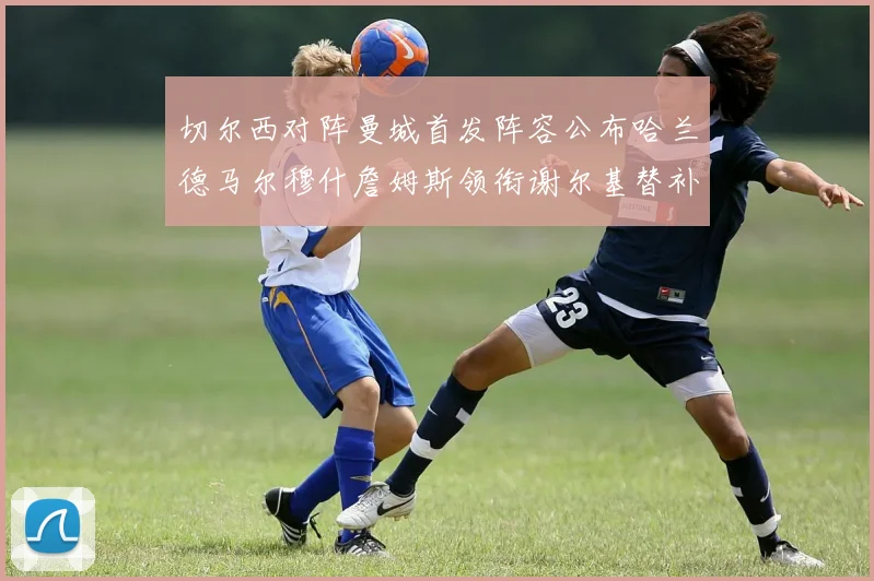 切尔西对阵曼城首发阵容公布哈兰德马尔穆什詹姆斯领衔谢尔基替补出战