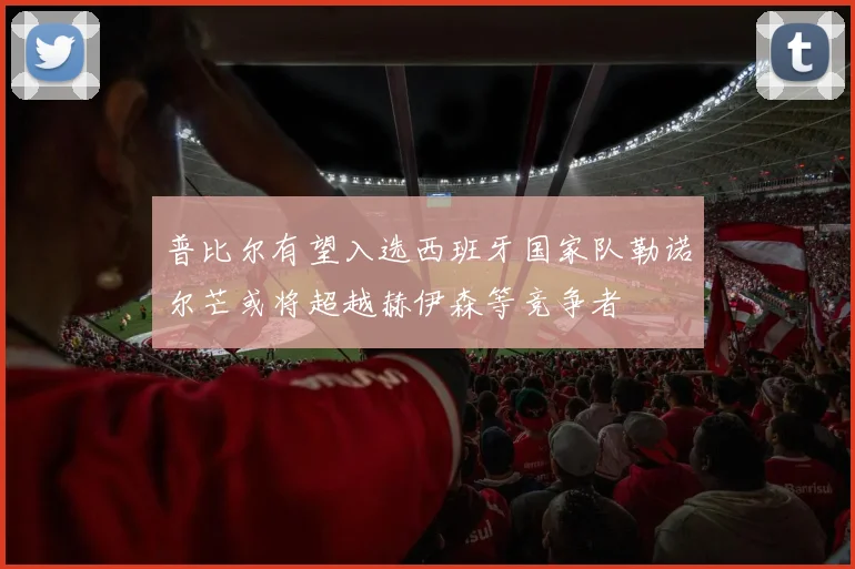 普比尔有望入选西班牙国家队勒诺尔芒或将超越赫伊森等竞争者