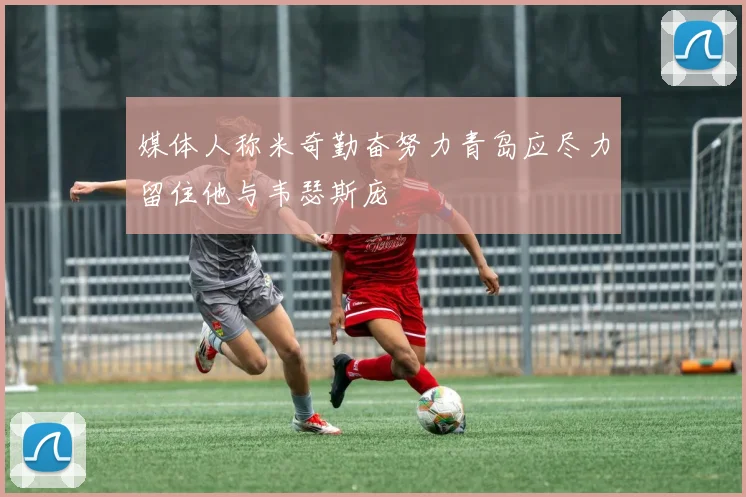 媒体人称米奇勤奋努力青岛应尽力留住他与韦瑟斯庞