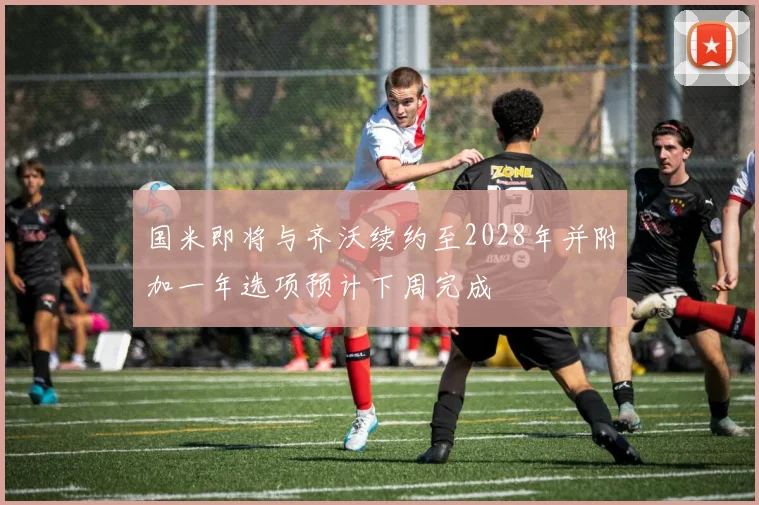 国米即将与齐沃续约至2028年并附加一年选项预计下周完成