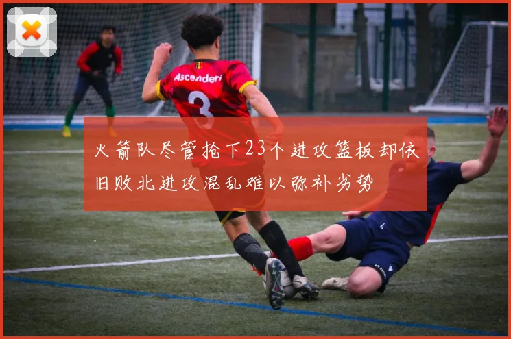 火箭队尽管抢下23个进攻篮板却依旧败北进攻混乱难以弥补劣势
