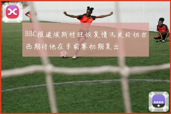 BBC报道埃斯特旺恢复情况良好切尔西期待他在季前赛初期复出