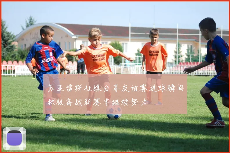 苏亚雷斯社媒分享友谊赛进球瞬间积极备战新赛季继续努力