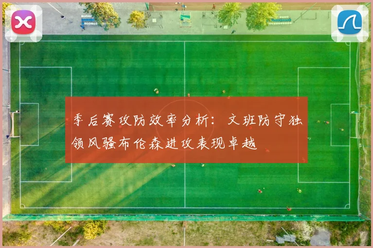 季后赛攻防效率分析：文班防守独领风骚布伦森进攻表现卓越