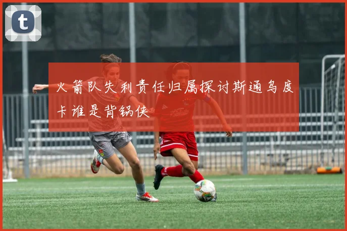 火箭队失利责任归属探讨斯通乌度卡谁是背锅侠