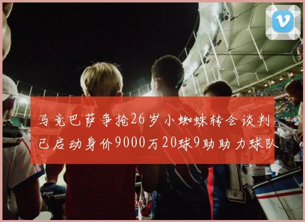 马竞巴萨争抢26岁小蜘蛛转会谈判已启动身价9000万20球9助助力球队