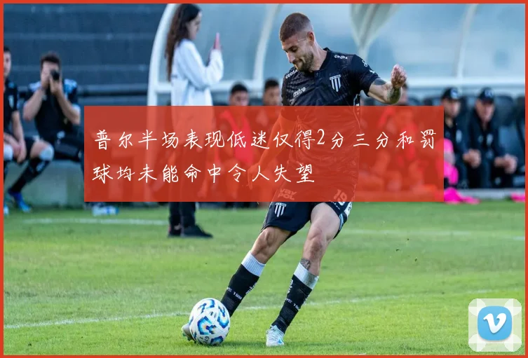 普尔半场表现低迷仅得2分三分和罚球均未能命中令人失望