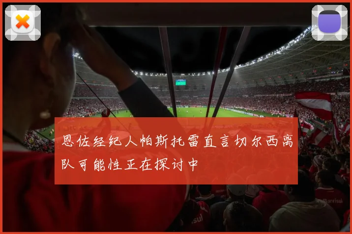 恩佐经纪人帕斯托雷直言切尔西离队可能性正在探讨中