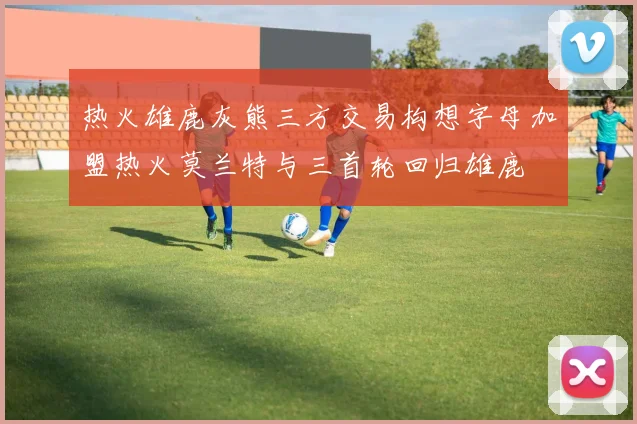 热火雄鹿灰熊三方交易构想字母加盟热火莫兰特与三首轮回归雄鹿