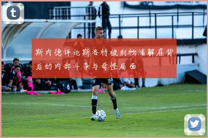 斯内德评论斯洛特被利物浦解雇背后的内部斗争与奇怪局面