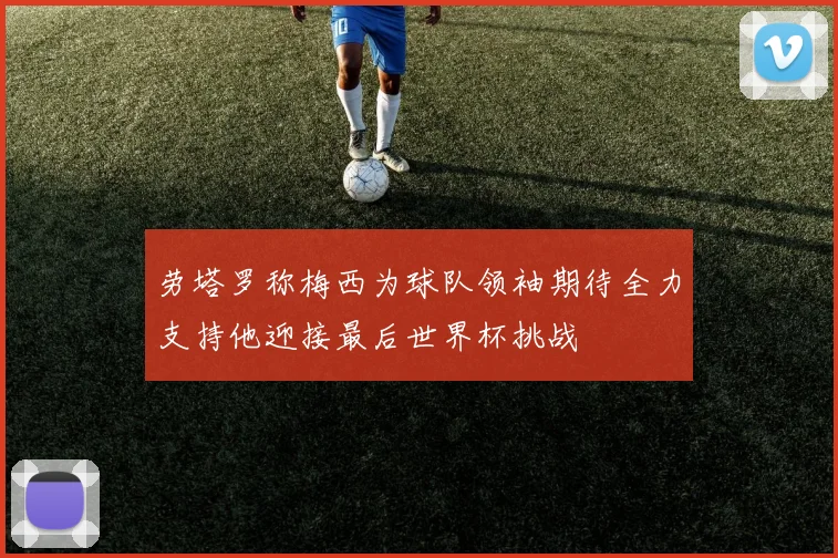 劳塔罗称梅西为球队领袖期待全力支持他迎接最后世界杯挑战