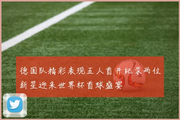 德国队精彩表现五人首开纪录两位新星迎来世界杯首球盛宴