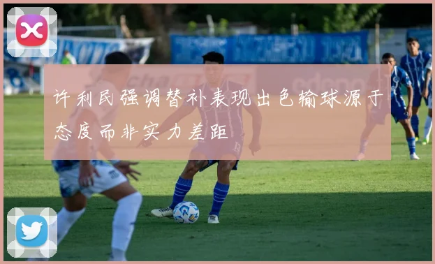 许利民强调替补表现出色输球源于态度而非实力差距