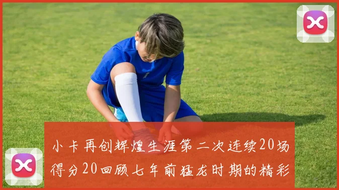 小卡再创辉煌生涯第二次连续20场得分20回顾七年前猛龙时期的精彩表现