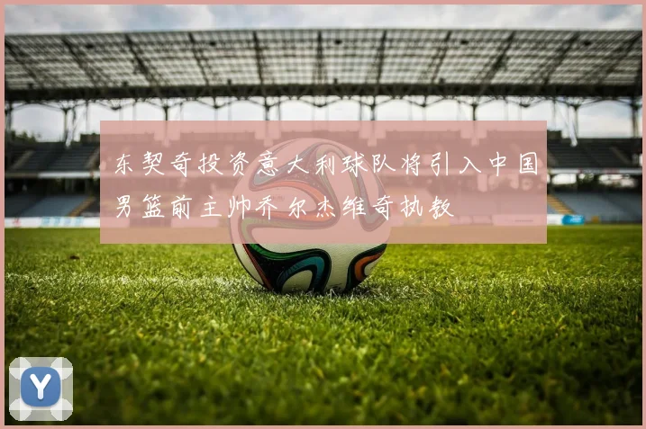 东契奇投资意大利球队将引入中国男篮前主帅乔尔杰维奇执教