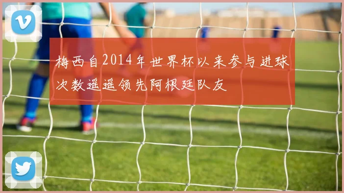 梅西自2014年世界杯以来参与进球次数遥遥领先阿根廷队友